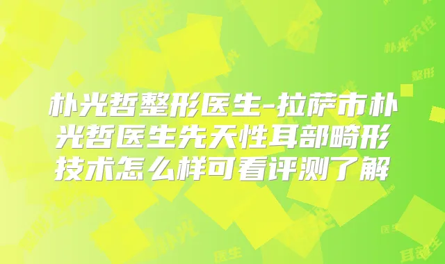 朴光哲整形医生-拉萨市朴光哲医生先天性耳部畸形技术怎么样可看评测了解
