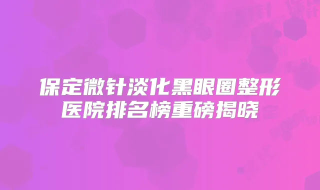 保定微针淡化黑眼圈整形医院排名榜重磅揭晓