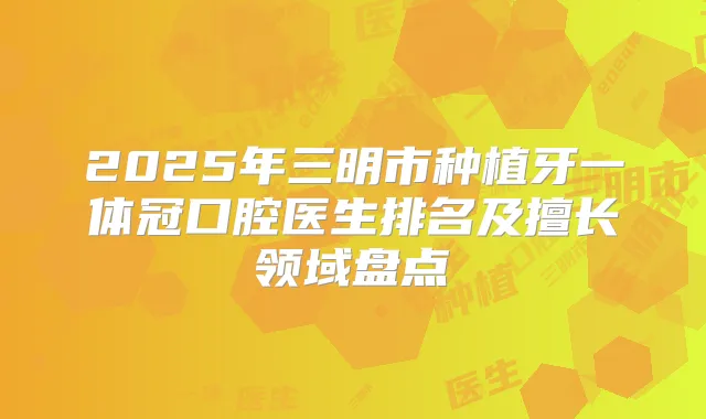 2025年三明市种植牙一体冠口腔医生排名及擅长领域盘点