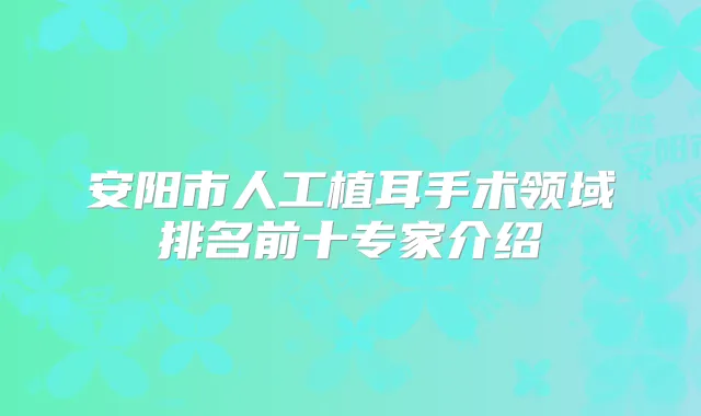 安阳市人工植耳手术领域排名前十专家介绍