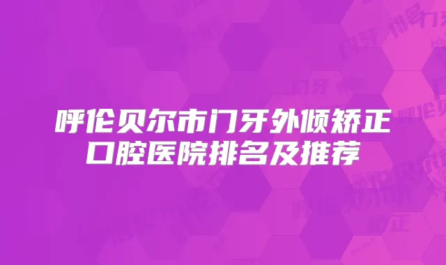 呼伦贝尔市门牙外倾矫正口腔医院排名及推荐