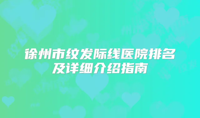 徐州市纹发际线医院排名及详细介绍指南