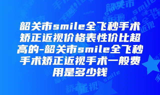 韶关市smile全飞秒手术矫正近视价格表性价比超高的-韶关市smile全飞秒手术矫正近视手术一般费用是多少钱