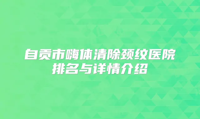 自贡市嗨体清除颈纹医院排名与详情介绍