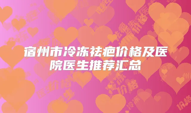 宿州市冷冻祛疤价格及医院医生推荐汇总