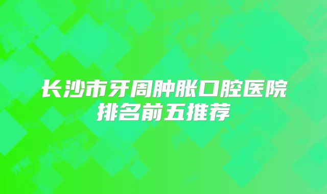 长沙市牙周肿胀口腔医院排名前五推荐