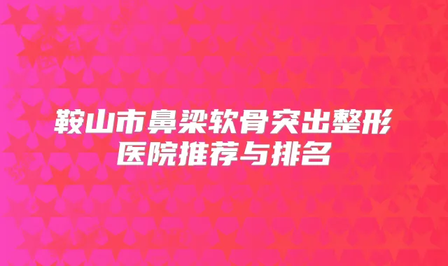 鞍山市鼻梁软骨突出整形医院推荐与排名