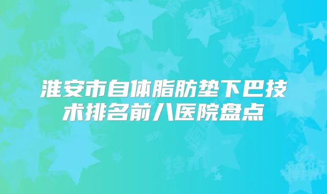 淮安市自体脂肪垫下巴技术排名前八医院盘点