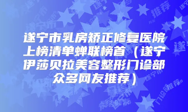 遂宁市乳房矫正修复医院上榜清单蝉联榜首（遂宁伊莎贝拉美容整形门诊部众多网友推荐）