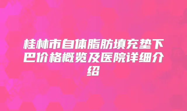 桂林市自体脂肪填充垫下巴价格概览及医院详细介绍
