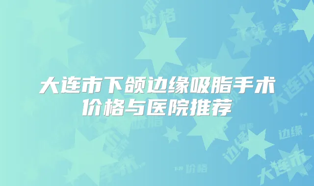 大连市下颌边缘吸脂手术价格与医院推荐