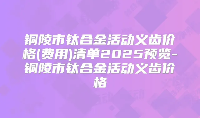 铜陵市钛合金活动义齿价格(费用)清单2025预览-铜陵市钛合金活动义齿价格
