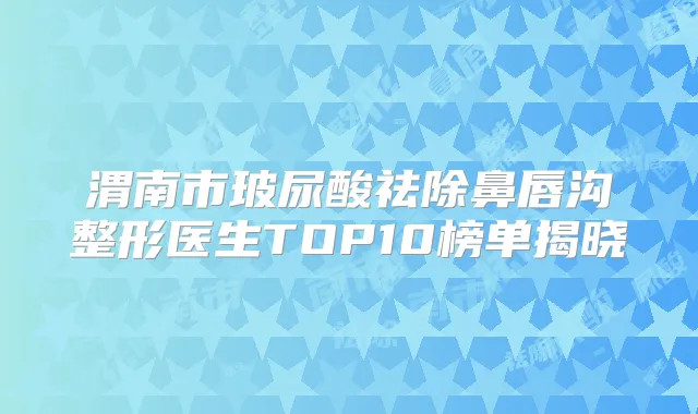 渭南市玻尿酸祛除鼻唇沟整形医生TOP10榜单揭晓