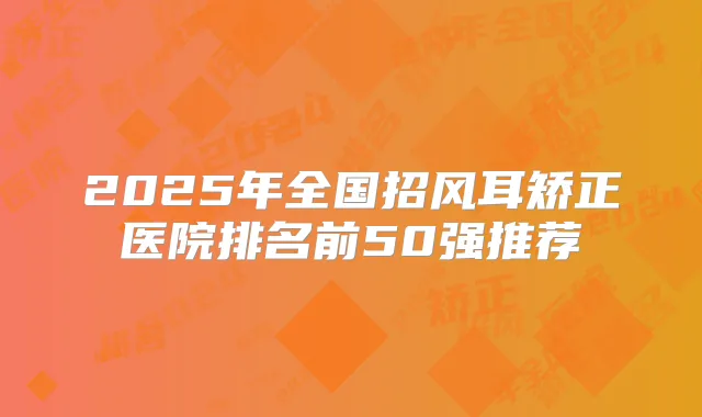 2025年全国招风耳矫正医院排名前50强推荐