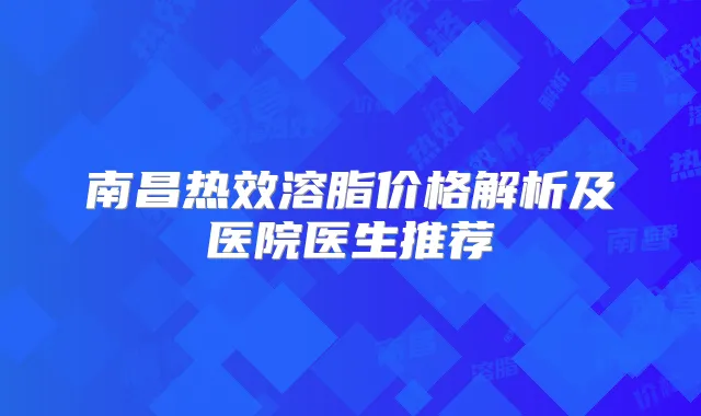 南昌热效溶脂价格解析及医院医生推荐