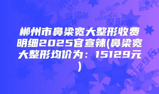 郴州市鼻梁宽大整形收费明细2025官宣辣(鼻梁宽大整形均价为:15129元)
