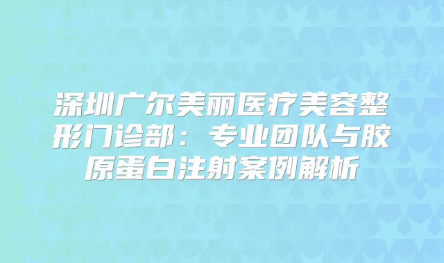 深圳广尔美丽医疗美容整形门诊部:专业团队与胶原蛋白注射案例解析