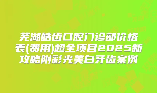 芜湖皓齿口腔门诊部价格表(费用)超全项目2025新攻略附彩光美白牙齿案例
