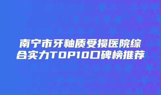 南宁市牙釉质受损医院综合实力TOP10口碑榜推荐