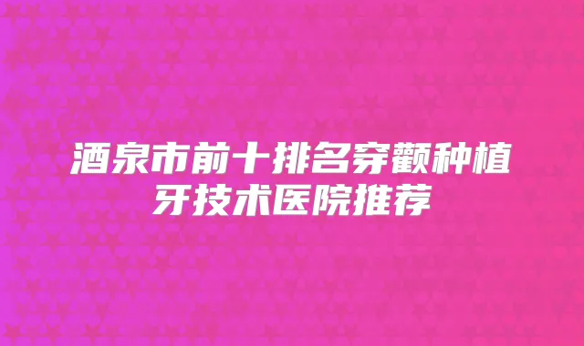 酒泉市前十排名穿颧种植牙技术医院推荐