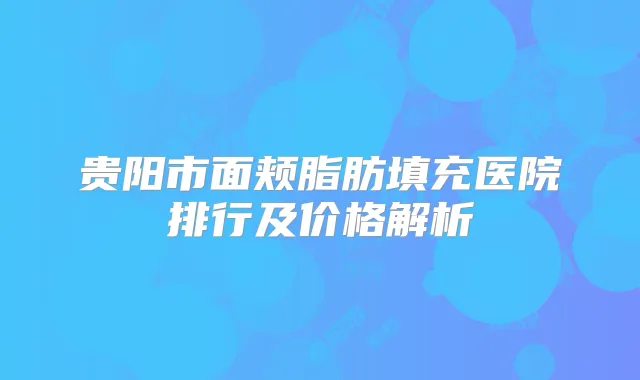 贵阳市面颊脂肪填充医院排行及价格解析