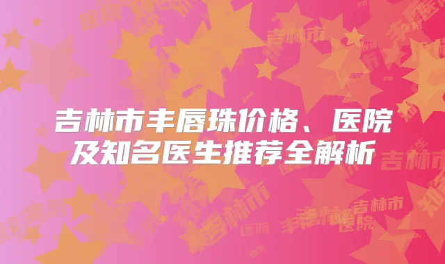 吉林市丰唇珠价格、医院及知名医生推荐全解析