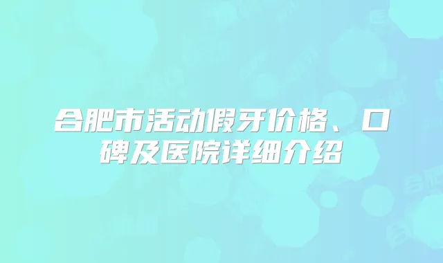 合肥市活动假牙价格、口碑及医院详细介绍