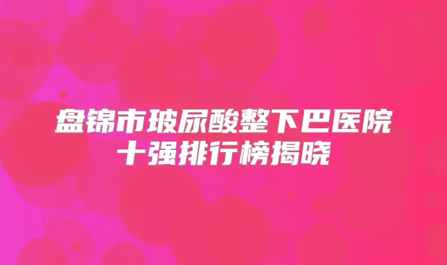 盘锦市玻尿酸整下巴医院十强排行榜揭晓
