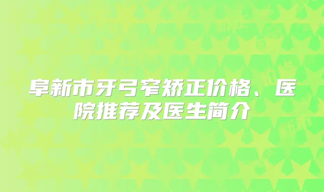 阜新市牙弓窄矫正价格、医院推荐及医生简介