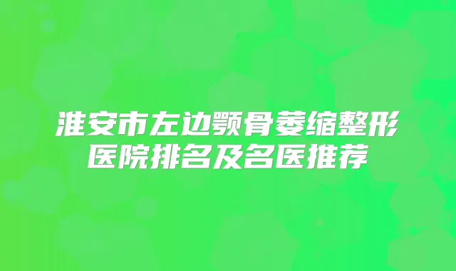 淮安市左边颚骨萎缩整形医院排名及名医推荐