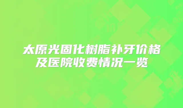太原光固化树脂补牙价格及医院收费情况一览