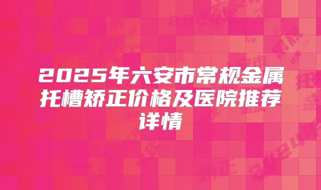 2025年六安市常规金属托槽矫正价格及医院推荐详情