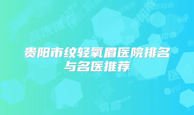 贵阳市纹轻氧眉医院排名与名医推荐