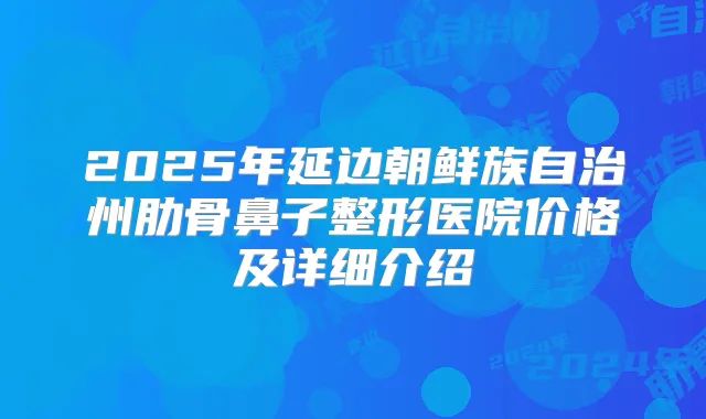 2025年延边朝鲜族自治州肋骨鼻子整形医院价格及详细介绍