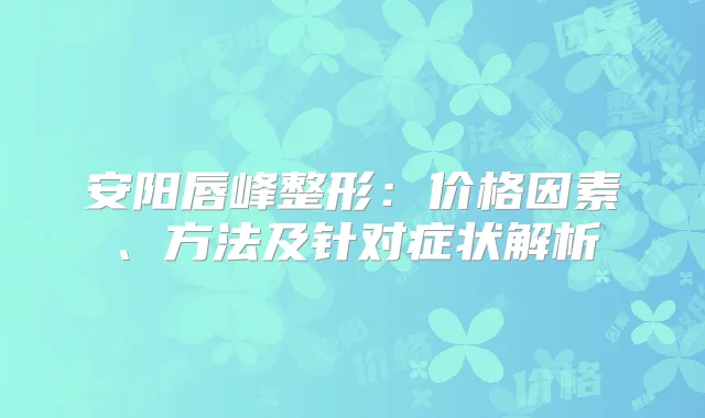 安阳唇峰整形:价格因素、方法及针对症状解析