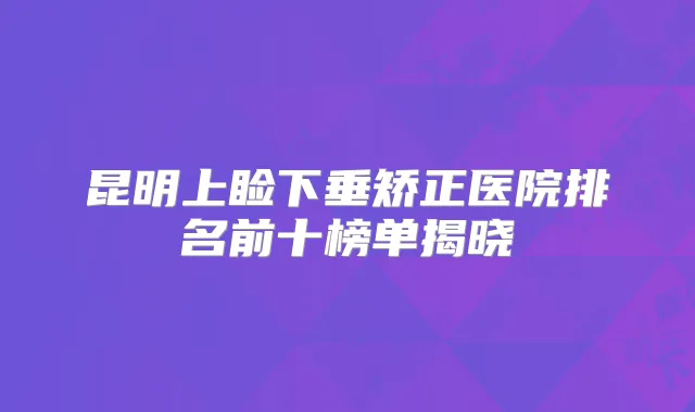 昆明上睑下垂矫正医院排名前十榜单揭晓