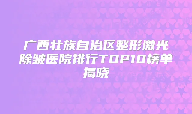 广西壮族自治区整形激光除皱医院排行TOP10榜单揭晓