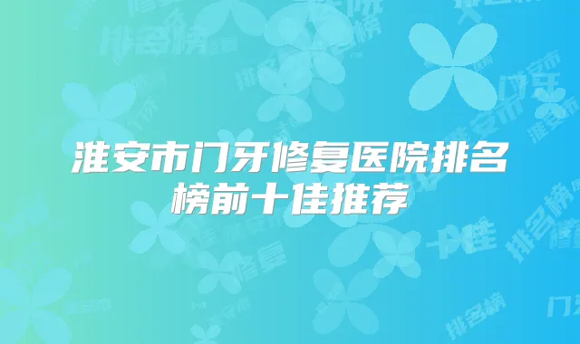 淮安市门牙修复医院排名榜前十佳推荐