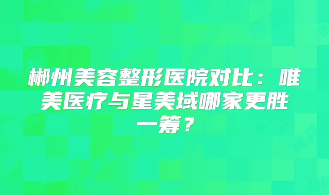 郴州美容整形医院对比：唯美医疗与星美域哪家更胜一筹？