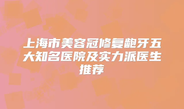 上海市美容冠修复龅牙五大知名医院及实力派医生推荐