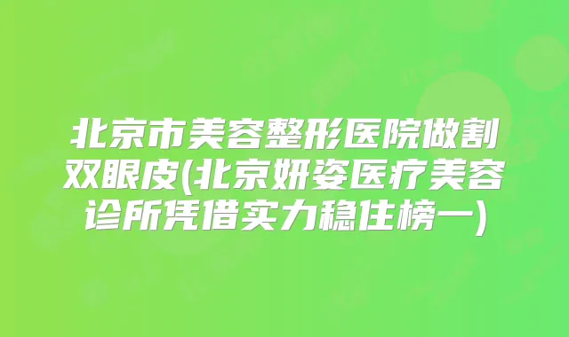 北京市美容整形医院做割双眼皮(北京妍姿医疗美容诊所凭借实力稳住榜一)