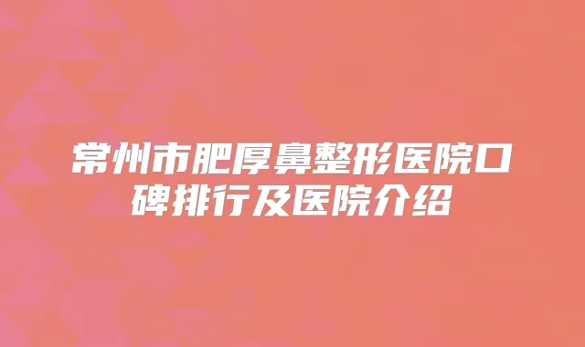常州市肥厚鼻整形医院口碑排行及医院介绍