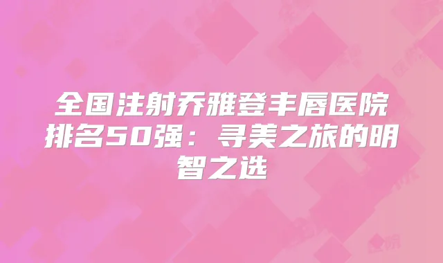 全国注射乔雅登丰唇医院排名50强：寻美之旅的明智之选