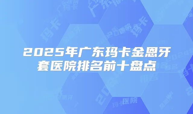 2025年广东玛卡金恩牙套医院排名前十盘点