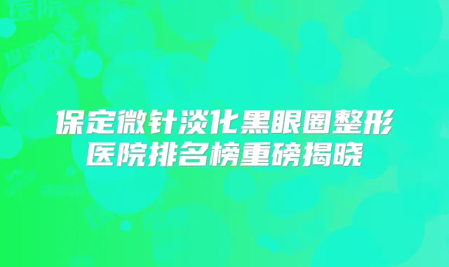 保定微针淡化黑眼圈整形医院排名榜重磅揭晓