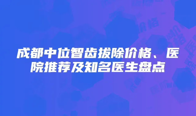 成都中位智齿拔除价格、医院推荐及知名医生盘点