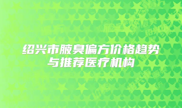 绍兴市腋臭偏方价格趋势与推荐医疗机构