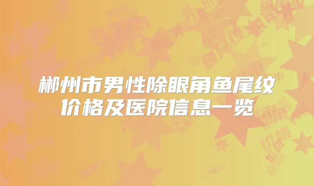 郴州市男性除眼角鱼尾纹价格及医院信息一览