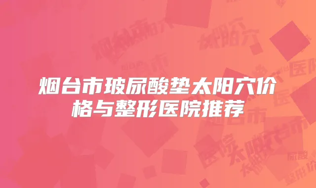 烟台市玻尿酸垫太阳穴价格与整形医院推荐