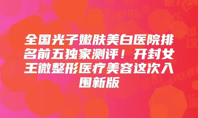 全国光子嫩肤美白医院排名前五测评!开封女王微整形医疗美容这次入围新版